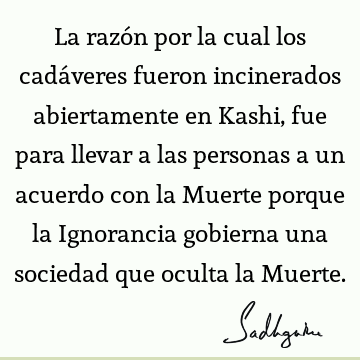 La razón por la cual los cadáveres fueron incinerados abiertamente en Kashi, fue para llevar a las personas a un acuerdo con la Muerte porque la Ignorancia