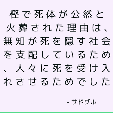 樫で死体が公然と火葬された理由は、無知が死を隠す社会を支配しているため、人々に死を受け入れさせるためでした