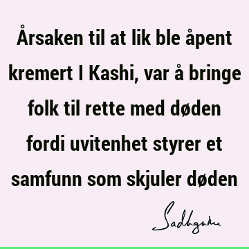 Årsaken til at lik ble åpent kremert i Kashi, var å bringe folk til rette med døden fordi uvitenhet styrer et samfunn som skjuler dø