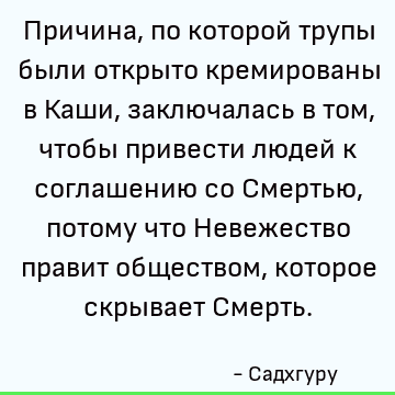 Причина, по которой трупы были открыто кремированы в Каши, заключалась в том, чтобы привести людей к соглашению со Смертью, потому что Невежество правит обществ
