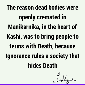 The reason dead bodies were openly cremated in Manikarnika, in the heart of Kashi, was to bring people to terms with Death, because Ignorance rules a society