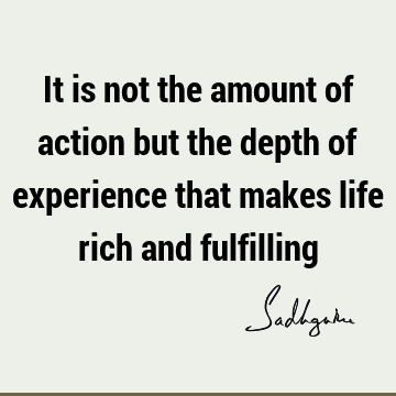 It is not the amount of action but the depth of experience that makes life rich and