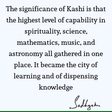 The significance of Kashi is that the highest level of capability in spirituality, science, mathematics, music, and astronomy all gathered in one place. It