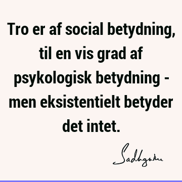 Tro er af social betydning, til en vis grad af psykologisk betydning - men eksistentielt betyder det