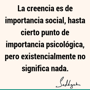 La creencia es de importancia social, hasta cierto punto de importancia psicológica, pero existencialmente no significa