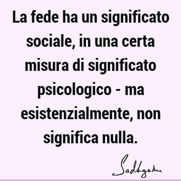 La fede ha un significato sociale, in una certa misura di significato psicologico - ma esistenzialmente, non significa