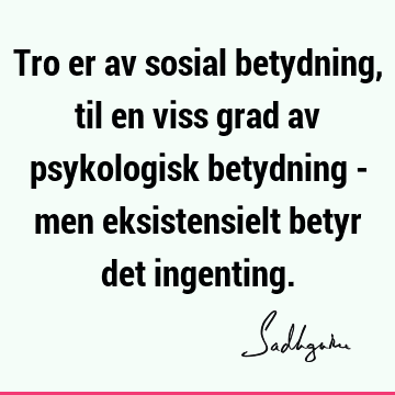 Tro er av sosial betydning, til en viss grad av psykologisk betydning - men eksistensielt betyr det