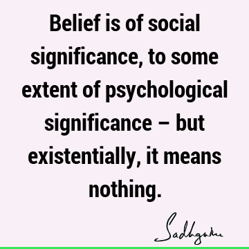 Belief is of social significance, to some extent of psychological significance – but existentially, it means