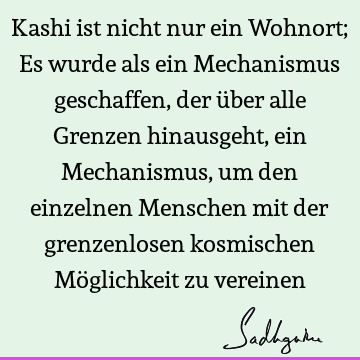 Kashi ist nicht nur ein Wohnort; Es wurde als ein Mechanismus geschaffen, der über alle Grenzen hinausgeht, ein Mechanismus, um den einzelnen Menschen mit der