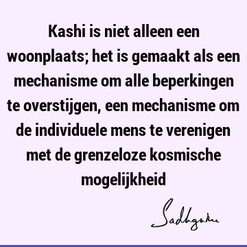 Kashi is niet alleen een woonplaats; het is gemaakt als een mechanisme om alle beperkingen te overstijgen, een mechanisme om de individuele mens te verenigen