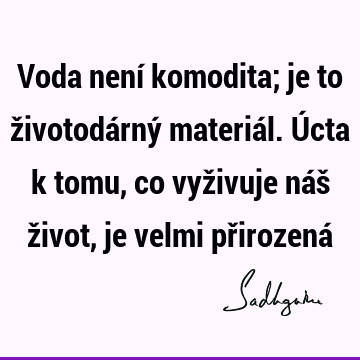 Voda není komodita; je to životodárný materiál. Úcta k tomu, co vyživuje náš život, je velmi přirozená