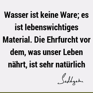 Wasser ist keine Ware; es ist lebenswichtiges Material. Die Ehrfurcht vor dem, was unser Leben nährt, ist sehr natü