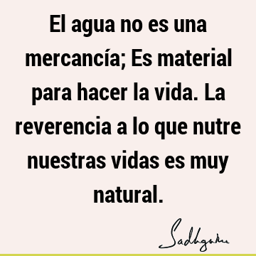 El agua no es una mercancía; Es material para hacer la vida. La reverencia a lo que nutre nuestras vidas es muy