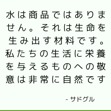 水は商品ではありません。 それは生命を生み出す材料です。 私たちの生活に栄養を与えるものへの敬意は非常に自然です