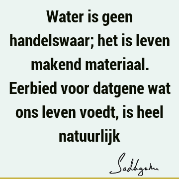 Water is geen handelswaar; het is leven makend materiaal. Eerbied voor datgene wat ons leven voedt, is heel