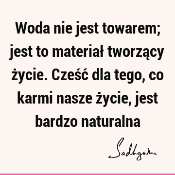 Woda nie jest towarem; jest to materiał tworzący życie. Cześć dla tego, co karmi nasze życie, jest bardzo