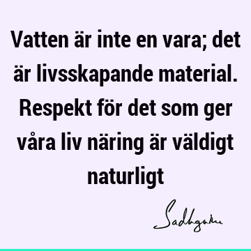 Vatten är inte en vara; det är livsskapande material. Respekt för det som ger våra liv näring är väldigt