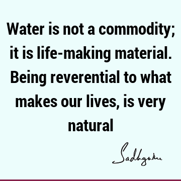 Water is not a commodity; it is life-making material. Being reverential to what makes our lives, is very