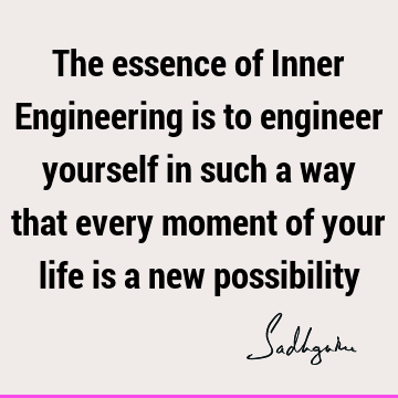 The essence of Inner Engineering is to engineer yourself in such a way that every moment of your life is a new