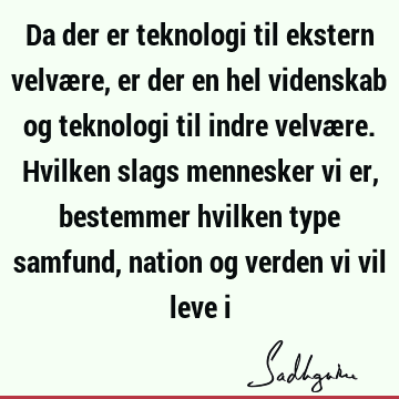 Da der er teknologi til ekstern velvære, er der en hel videnskab og teknologi til indre velvære. Hvilken slags mennesker vi er, bestemmer hvilken type samfund,