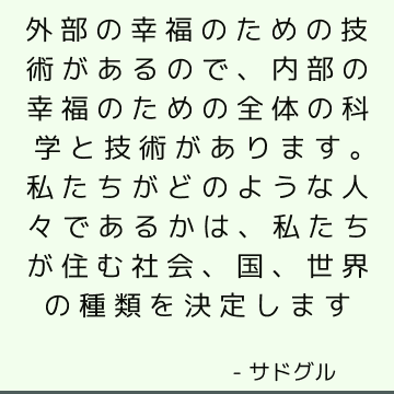 外部の幸福のための技術があるので、内部の幸福のための全体の科学と技術があります。 私たちがどのような人々であるかは、私たちが住む社会、国、世界の種類を決定します