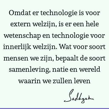 Omdat er technologie is voor extern welzijn, is er een hele wetenschap en technologie voor innerlijk welzijn. Wat voor soort mensen we zijn, bepaalt de soort