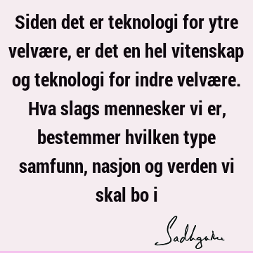 Siden det er teknologi for ytre velvære, er det en hel vitenskap og teknologi for indre velvære. Hva slags mennesker vi er, bestemmer hvilken type samfunn,