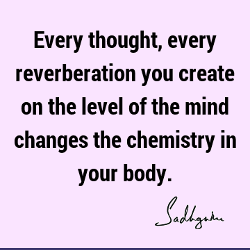 Every thought, every reverberation you create on the level of the mind changes the chemistry in your
