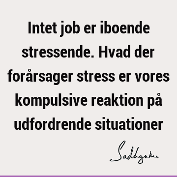 Intet job er iboende stressende. Hvad der forårsager stress er vores kompulsive reaktion på udfordrende