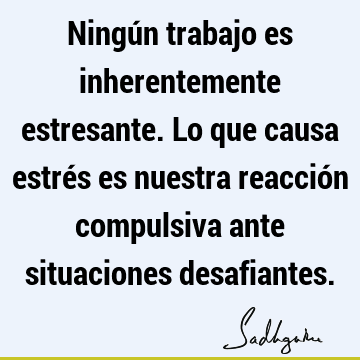 Ningún trabajo es inherentemente estresante. Lo que causa estrés es nuestra reacción compulsiva ante situaciones