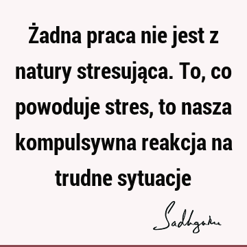 Żadna praca nie jest z natury stresująca. To, co powoduje stres, to nasza kompulsywna reakcja na trudne