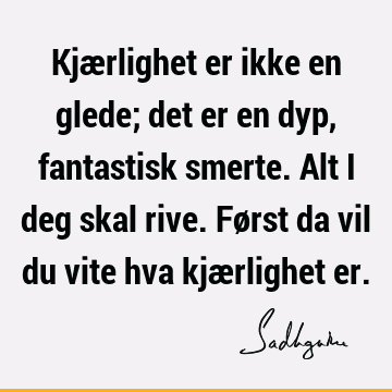 Kjærlighet er ikke en glede; det er en dyp, fantastisk smerte. Alt i deg skal rive. Først da vil du vite hva kjærlighet