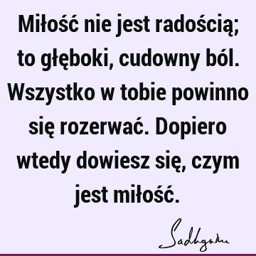 Miłość nie jest radością; to głęboki, cudowny ból. Wszystko w tobie powinno się rozerwać. Dopiero wtedy dowiesz się, czym jest miłość