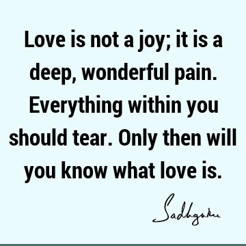 Love is not a joy; it is a deep, wonderful pain. Everything within you should tear. Only then will you know what love