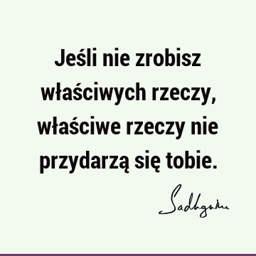 Jeśli nie zrobisz właściwych rzeczy, właściwe rzeczy nie przydarzą się