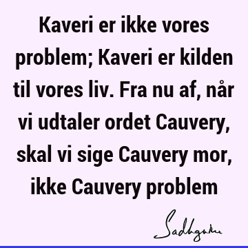 Kaveri er ikke vores problem; Kaveri er kilden til vores liv. Fra nu af, når vi udtaler ordet Cauvery, skal vi sige Cauvery mor, ikke Cauvery