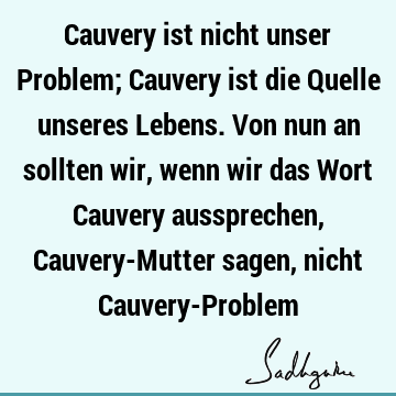 Cauvery ist nicht unser Problem; Cauvery ist die Quelle unseres Lebens. Von nun an sollten wir, wenn wir das Wort Cauvery aussprechen, Cauvery-Mutter sagen,