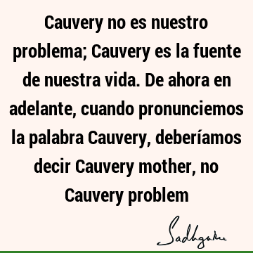 Cauvery no es nuestro problema; Cauvery es la fuente de nuestra vida. De ahora en adelante, cuando pronunciemos la palabra Cauvery, deberíamos decir Cauvery