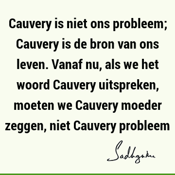 Cauvery is niet ons probleem; Cauvery is de bron van ons leven. Vanaf nu, als we het woord Cauvery uitspreken, moeten we Cauvery moeder zeggen, niet Cauvery