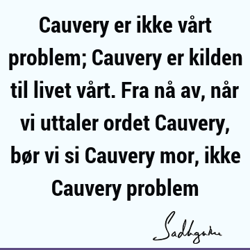 Cauvery er ikke vårt problem; Cauvery er kilden til livet vårt. Fra nå av, når vi uttaler ordet Cauvery, bør vi si Cauvery mor, ikke Cauvery