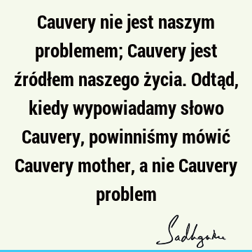 Cauvery nie jest naszym problemem; Cauvery jest źródłem naszego życia. Odtąd, kiedy wypowiadamy słowo Cauvery, powinniśmy mówić Cauvery mother, a nie Cauvery