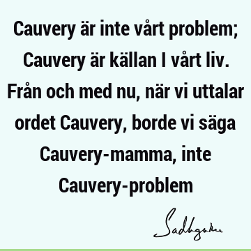 Cauvery är inte vårt problem; Cauvery är källan i vårt liv. Från och med nu, när vi uttalar ordet Cauvery, borde vi säga Cauvery-mamma, inte Cauvery-