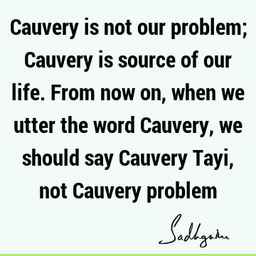 Cauvery is not our problem; Cauvery is source of our life. From now on, when we utter the word Cauvery, we should say Cauvery Tayi, not Cauvery