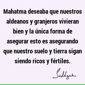 Mahatma deseaba que nuestros aldeanos y granjeros vivieran bien y la única forma de asegurar esto es asegurando que nuestro suelo y tierra sigan siendo ricos y