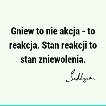 Gniew to nie akcja - to reakcja. Stan reakcji to stan