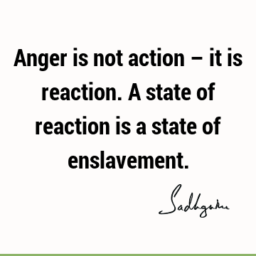 Anger is not action – it is reaction. A state of reaction is a state of