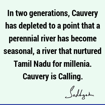 In two generations, Cauvery has depleted to a point that a perennial river has become seasonal, a river that nurtured Tamil Nadu for millenia. Cauvery is C