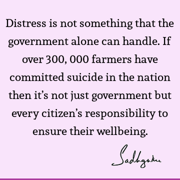 Distress is not something that the government alone can handle. If over 300,000 farmers have committed suicide in the nation then it’s not just government but