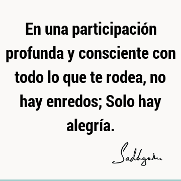 En una participación profunda y consciente con todo lo que te rodea, no hay enredos; Solo hay alegrí