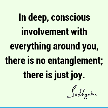 In deep, conscious involvement with everything around you, there is no entanglement; there is just